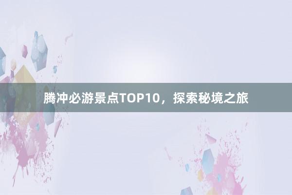 腾冲必游景点TOP10，探索秘境之旅